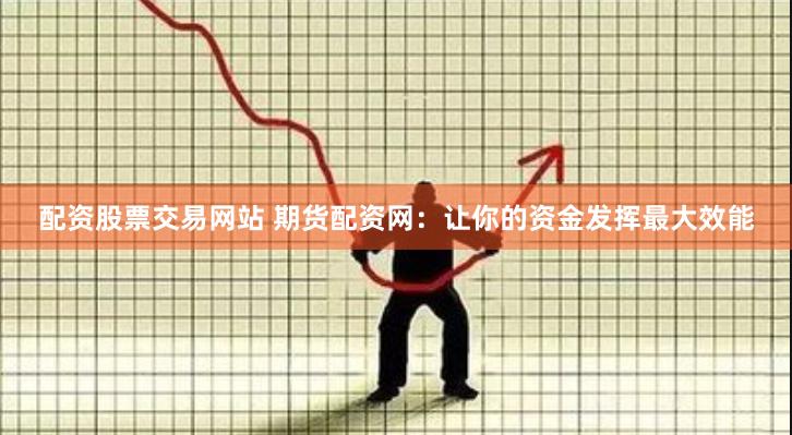 配资股票交易网站 期货配资网：让你的资金发挥最大效能