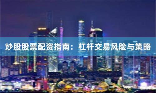 炒股股票配资指南：杠杆交易风险与策略