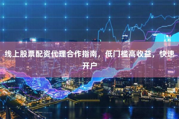 线上股票配资代理合作指南，低门槛高收益，快速开户